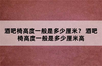 酒吧椅高度一般是多少厘米？ 酒吧椅高度一般是多少厘米高